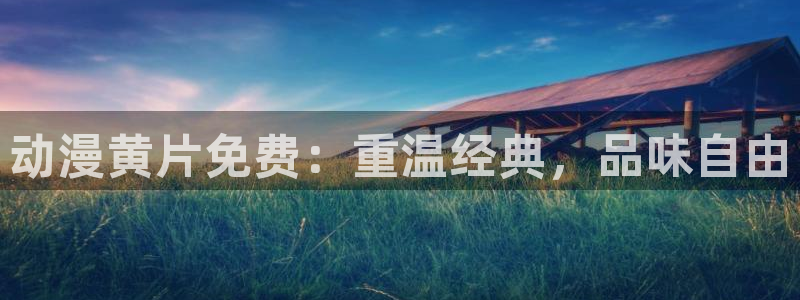 天堂动漫官网：动漫黄片免费：重温经典，品味自由
